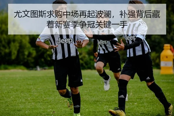 尤文图斯求购中场再起波澜，补强背后藏着新赛季争冠关键一手 - huatihui